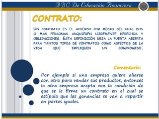 UN CONTRATO ES EL ACUERDO POR MEDIO DEL CUAL DOS
O MÁS PERSONAS ADQUIEREN LIBREMENTE DERECHOS Y
OBLIGACIONES. ESTA DEFINICIÓN DEJA LA PUERTA ABIERTA
PARA TANTOS TIPOS DE CONTRATOS COMO ASPECTOS DE LA
VIDA QUE IMPLIQUEN UN COMPROMISO.
Por ejemplo si una empresa quiere aliarse
con otra para vender sus productos, entonces
la otra empresa acepta con la condición de
que se le firme un contrato en el cual se
estipula que las ganancias se van a repartir
en partes iguales.
 