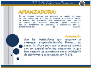 ES LA PERSONA JURÍDICA QUE RESPONDE -A CAMBIO DEL PAGO
DE UNA PRIMA- POR EL FIADO O PERSONA A QUIEN LE EXPIDE
LA FIANZA. EN GUATEMALA UNA AFIANZADORA DEBE ADOPTAR
LA FORMA DE SOCIEDAD ANÓNIMA, ESTAR AUTORIZADA
POR EL MINISTERIO DE ECONOMÍA Y SUPERVISADA POR LA
SUPERINTENDENCIA DE BANCOS.
Son las instituciones que aseguran a
empresas proporcionándoles fianzas, las
cuales les sirven para que la empresa cuente
con un capital mientras recuperan lo que
han gastado. Es autorizada por el Ministerio
de Economía y supervisada por la SIB.
 
