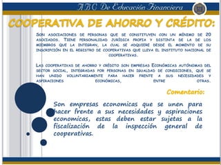SON ASOCIACIONES DE PERSONAS QUE SE CONSTITUYEN CON UN MÍNIMO DE 20
ASOCIADOS. TIENE PERSONALIDAD JURÍDICA PROPIA Y DISTINTA DE LA DE LOS
MIEMBROS QUE LA INTEGRAN, LA CUAL SE ADQUIERE DESDE EL MOMENTO DE SU
INSCRIPCIÓN EN EL REGISTRO DE COOPERATIVAS QUE LLEVA EL INSTITUTO NACIONAL DE
COOPERATIVAS.
LAS COOPERATIVAS DE AHORRO Y CRÉDITO SON EMPRESAS ECONÓMICAS AUTÓNOMAS DEL
SECTOR SOCIAL, INTEGRADAS POR PERSONAS EN IGUALDAD DE CONDICIONES, QUE SE
HAN UNIDO VOLUNTARIAMENTE PARA HACER FRENTE A SUS NECESIDADES Y
ASPIRACIONES ECONÓMICAS, ENTRE OTRAS.
Son empresas economicas que se unen para
hacer frente a sus necesidades y aspiraciones
economicas, estas deben estar sujetas a la
fiscalización de la inspección general de
cooperativas.
 