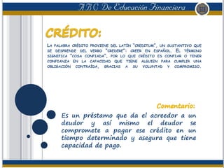 LA PALABRA CRÉDITO PROVIENE DEL LATÍN “CREDITUM”, UN SUSTANTIVO QUE
SE DESPRENDE DEL VERBO “CREDERE”: CREER EN ESPAÑOL. EL TÉRMINO
SIGNIFICA “COSA CONFIADA”, POR LO QUE CRÉDITO ES CONFIAR O TENER
CONFIANZA EN LA CAPACIDAD QUE TIENE ALGUIEN PARA CUMPLIR UNA
OBLIGACIÓN CONTRAÍDA, GRACIAS A SU VOLUNTAD Y COMPROMISO.
Es un préstamo que da el acreedor a un
deudor y así mismo el deudor se
compromete a pagar ese crédito en un
tiempo determinado y asegura que tiene
capacidad de pago.
 