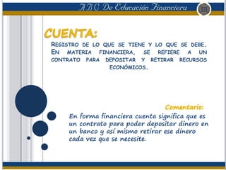 REGISTRO DE LO QUE SE TIENE Y LO QUE SE DEBE.
EN MATERIA FINANCIERA, SE REFIERE A UN
CONTRATO PARA DEPOSITAR Y RETIRAR RECURSOS
ECONÓMICOS.
En forma financiera cuenta significa que es
un contrato para poder depositar dinero en
un banco y así mismo retirar ese dinero
cada vez que se necesite.
 