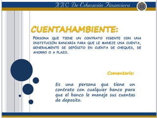 PERSONA QUE TIENE UN CONTRATO VIGENTE CON UNA
INSTITUCIÓN BANCARIA PARA QUE LE MANEJE UNA CUENTA,
GENERALMENTE DE DEPÓSITO EN CUENTA DE CHEQUES, DE
AHORRO O A PLAZO.
Es una persona que tiene un
contrato con cualquier banco para
que el banco le maneje sus cuentas
de deposito.
 