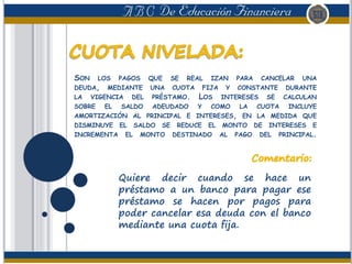 SON LOS PAGOS QUE SE REAL IZAN PARA CANCELAR UNA
DEUDA, MEDIANTE UNA CUOTA FIJA Y CONSTANTE DURANTE
LA VIGENCIA DEL PRÉSTAMO. LOS INTERESES SE CALCULAN
SOBRE EL SALDO ADEUDADO Y COMO LA CUOTA INCLUYE
AMORTIZACIÓN AL PRINCIPAL E INTERESES, EN LA MEDIDA QUE
DISMINUYE EL SALDO SE REDUCE EL MONTO DE INTERESES E
INCREMENTA EL MONTO DESTINADO AL PAGO DEL PRINCIPAL.
Quiere decir cuando se hace un
préstamo a un banco para pagar ese
préstamo se hacen por pagos para
poder cancelar esa deuda con el banco
mediante una cuota fija.
 