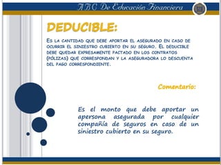 ES LA CANTIDAD QUE DEBE APORTAR EL ASEGURADO EN CASO DE
OCURRIR EL SINIESTRO CUBIERTO EN SU SEGURO. EL DEDUCIBLE
DEBE QUEDAR EXPRESAMENTE PACTADO EN LOS CONTRATOS
(PÓLIZAS) QUE CORRESPONDAN Y LA ASEGURADORA LO DESCUENTA
DEL PAGO CORRESPONDIENTE.
Es el monto que debe aportar un
apersona asegurada por cualquier
compañía de seguros en caso de un
siniestro cubierto en su seguro.
 