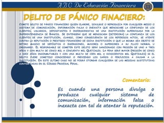 COMETE DELITO DE PÁNICO FINANCIERO QUIEN ELABORE, DIVULGUE O REPRODUZCA POR CUALQUIER MEDIO O
SISTEMA DE COMUNICACIÓN, INFORMACIÓN FALSA O INEXACTA QUE MENOSCABE LA CONFIANZA DE LOS
CLIENTES, USUARIOS, DEPOSITANTES E INVERSIONISTAS DE UNA INSTITUCIÓN SUPERVISADA POR LA
SUPERINTENDENCIA DE BANCOS. SE ENTENDERÁ QUE SE MENOSCABA (DETERIORA) LA CONFIANZA DE LOS
CLIENTES DE UNA INSTITUCIÓN, CUANDO, COMO CONSECUENCIA DE LOS REFERIDOS ACTOS, SE ATENTE
CONTRA LA REPUTACIÓN O PRESTIGIO FINANCIERO DE DICHA INSTITUCIÓN O QUE LA MISMA SEA OBJETO DE
RETIRO MASIVO DE DEPÓSITOS O INVERSIONES, MAYORES O SUPERIORES A SU FLUJO NORMAL U
ORDINARIO. EL RESPONSABLE DE COMETER ESTE DELITO SERÁ SANCIONADO CON PRISIÓN DE UNO A TRES
AÑOS Y CON MULTA DE CINCO MIL A CINCUENTA MIL QUETZALES. LA PENA SERÁ MAYOR (PRISIÓN DE CINCO
A DIEZ AÑOS INCONMUTABLES Y CON UNA MULTA DE CIEN MIL A OCHOCIENTOS MIL QUETZALES) SI EL
DELITO FUERE COMETIDO CONOCIENDO O PREVIENDO LOS DAÑOS O PERJUICIOS A CAUSAR A LA
INSTITUCIÓN. EN ESTE ÚLTIMO CASO NO SE PODRÁ OTORGAR CUALQUIERA DE LAS MEDIDAS SUSTITUTIVAS
CONTEMPLADAS EN EL CÓDIGO PROCESAL PENAL.
Es cuando una persona divulga o
produzca cualquier sistema de
comunicación, información falsa o
inexacta con tal de atentar la reputación.
 