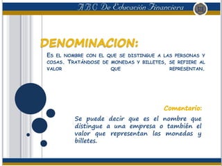 ES EL NOMBRE CON EL QUE SE DISTINGUE A LAS PERSONAS Y
COSAS. TRATÁNDOSE DE MONEDAS Y BILLETES, SE REFIERE AL
VALOR QUE REPRESENTAN.
Se puede decir que es el nombre que
distingue a una empresa o también el
valor que representan las monedas y
billetes.
 