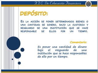 ES LA ACCIÓN DE PONER DETERMINADOS BIENES O
UNA CANTIDAD DE DINERO, BAJO LA CUSTODIA Y
RESGUARDO DE UNA INSTITUCIÓN QUE SE HACE
RESPONSABLE DE ELLOS POR UN TIEMPO.
Es poner una cantidad de dinero
bajo el resguardo de una
institución que se hace responsables
de ello por un tiempo.
 