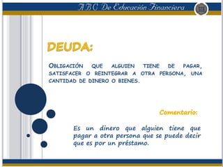 OBLIGACIÓN QUE ALGUIEN TIENE DE PAGAR,
SATISFACER O REINTEGRAR A OTRA PERSONA, UNA
CANTIDAD DE DINERO O BIENES.
Es un dinero que alguien tiene que
pagar a otra persona que se puede decir
que es por un préstamo.
 