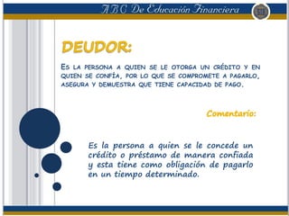 ES LA PERSONA A QUIEN SE LE OTORGA UN CRÉDITO Y EN
QUIEN SE CONFÍA, POR LO QUE SE COMPROMETE A PAGARLO,
ASEGURA Y DEMUESTRA QUE TIENE CAPACIDAD DE PAGO.
Es la persona a quien se le concede un
crédito o préstamo de manera confiada
y esta tiene como obligación de pagarlo
en un tiempo determinado.
 