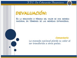 ES LA REDUCCIÓN O PÉRDIDA DEL VALOR DE UNA MONEDA
NACIONAL EN TÉRMINOS DE LAS MONEDAS EXTRANJERAS.
La moneda nacional pierde su valor al
ser transferida a otros países.
 