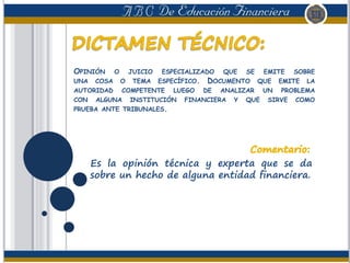 OPINIÓN O JUICIO ESPECIALIZADO QUE SE EMITE SOBRE
UNA COSA O TEMA ESPECÍFICO. DOCUMENTO QUE EMITE LA
AUTORIDAD COMPETENTE LUEGO DE ANALIZAR UN PROBLEMA
CON ALGUNA INSTITUCIÓN FINANCIERA Y QUE SIRVE COMO
PRUEBA ANTE TRIBUNALES.
Es la opinión técnica y experta que se da
sobre un hecho de alguna entidad financiera.
 