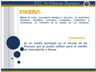 MEDIO DE PAGO, USUALMENTE MONEDAS Y BILLETES. AL MANEJARLO
(GANARLO, RECIBIRLO, GASTARLO, AHORRARLO, INVERTIRLO O
CANJEARLO), SE PARTICIPA EN EL MUNDO DE LAS FINANZAS.
Es un medio acordado en el mundo de las
finanzas que se puede utilizar para el cambio
de mercaderías o bienes.
 