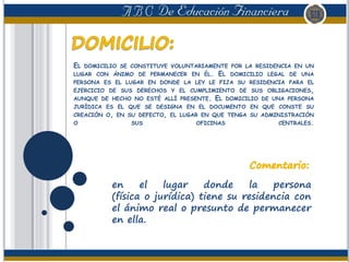 EL DOMICILIO SE CONSTITUYE VOLUNTARIAMENTE POR LA RESIDENCIA EN UN
LUGAR CON ÁNIMO DE PERMANECER EN ÉL. EL DOMICILIO LEGAL DE UNA
PERSONA ES EL LUGAR EN DONDE LA LEY LE FIJA SU RESIDENCIA PARA EL
EJERCICIO DE SUS DERECHOS Y EL CUMPLIMIENTO DE SUS OBLIGACIONES,
AUNQUE DE HECHO NO ESTÉ ALLÍ PRESENTE. EL DOMICILIO DE UNA PERSONA
JURÍDICA ES EL QUE SE DESIGNA EN EL DOCUMENTO EN QUE CONSTE SU
CREACIÓN O, EN SU DEFECTO, EL LUGAR EN QUE TENGA SU ADMINISTRACIÓN
O SUS OFICINAS CENTRALES.
en el lugar donde la persona
(física o jurídica) tiene su residencia con
el ánimo real o presunto de permanecer
en ella.
 