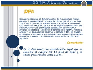 DOCUMENTO PERSONAL DE IDENTIFICACIÓN. ES EL DOCUMENTO PÚBLICO,
PERSONAL E INTRANSFERIBLE, DE CARÁCTER OFICIAL QUE SE UTILIZA PARA
TODOS LOS ACTOS CIVILES, ADMINISTRATIVOS Y LEGALES Y, EN GENERAL,
PARA TODOS LOS CASOS EN QUE POR LEY SE REQUIERA IDENTIFICARSE. LOS
GUATEMALTECOS Y LOS EXTRANJEROS DOMICILIADOS EN GUATEMALA,
MAYORES DE DIECIOCHO (18) AÑOS E INSCRITOS EN EL RENAP, TIENEN EL
DERECHO Y LA OBLIGACIÓN DE SOLICITAR Y OBTENER EL DPI. ES TAMBIÉN
EL DOCUMENTO QUE PERMITE AL CIUDADANO IDENTIFICARSE PARA EJERCER EL
DERECHO DE SUFRAGIO. ESTE DOCUMENTO SUSTITUIRÁ A LA CÉDULA DE
VECINDAD.
Es el documento de identificación legal que se
adquiere al cumplir los 18 años de edad y se
utiliza para realizar actos civiles.
 
