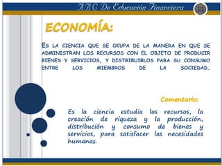 ES LA CIENCIA QUE SE OCUPA DE LA MANERA EN QUE SE
ADMINISTRAN LOS RECURSOS CON EL OBJETO DE PRODUCIR
BIENES Y SERVICIOS, Y DISTRIBUIRLOS PARA SU CONSUMO
ENTRE LOS MIEMBROS DE LA SOCIEDAD.
Es la ciencia estudia los recursos, la
creación de riqueza y la producción,
distribución y consumo de bienes y
servicios, para satisfacer las necesidades
humanas.
 