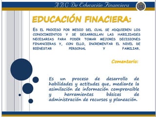 ES EL PROCESO POR MEDIO DEL CUAL SE ADQUIEREN LOS
CONOCIMIENTOS Y SE DESARROLLAN LAS HABILIDADES
NECESARIAS PARA PODER TOMAR MEJORES DECISIONES
FINANCIERAS Y, CON ELLO, INCREMENTAR EL NIVEL DE
BIENESTAR PERSONAL Y FAMILIAR.
Es un proceso de desarrollo de
habilidades y actitudes que, mediante la
asimilación de información comprensible
y herramientas básicas de
administración de recursos y planeación.
 