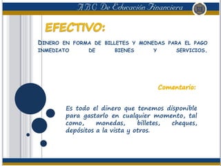 DINERO EN FORMA DE BILLETES Y MONEDAS PARA EL PAGO
INMEDIATO DE BIENES Y SERVICIOS.
Es todo el dinero que tenemos disponible
para gastarlo en cualquier momento, tal
como, monedas, billetes, cheques,
depósitos a la vista y otros.
 