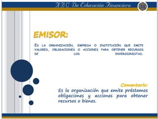 ES LA ORGANIZACIÓN, EMPRESA O INSTITUCIÓN QUE EMITE
VALORES, OBLIGACIONES O ACCIONES PARA OBTENER RECURSOS
DE LOS INVERSIONISTAS.
Es la organización que emite préstamos
obligaciones y acciones para obtener
recursos o bienes.
 