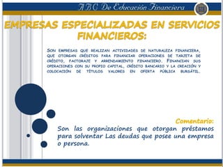 SON EMPRESAS QUE REALIZAN ACTIVIDADES DE NATURALEZA FINANCIERA,
QUE OTORGAN CRÉDITOS PARA FINANCIAR OPERACIONES DE TARJETA DE
CRÉDITO, FACTORAJE Y ARRENDAMIENTO FINANCIERO. FINANCIAN SUS
OPERACIONES CON SU PROPIO CAPITAL, CRÉDITO BANCARIO Y LA CREACIÓN Y
COLOCACIÓN DE TÍTULOS VALORES EN OFERTA PÚBLICA BURSÁTIL.
Son las organizaciones que otorgan préstamos
para solventar Las deudas que posee una empresa
o persona.
 