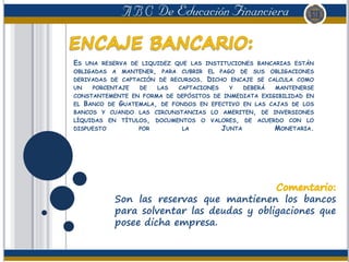 ES UNA RESERVA DE LIQUIDEZ QUE LAS INSTITUCIONES BANCARIAS ESTÁN
OBLIGADAS A MANTENER, PARA CUBRIR EL PAGO DE SUS OBLIGACIONES
DERIVADAS DE CAPTACIÓN DE RECURSOS. DICHO ENCAJE SE CALCULA COMO
UN PORCENTAJE DE LAS CAPTACIONES Y DEBERÁ MANTENERSE
CONSTANTEMENTE EN FORMA DE DEPÓSITOS DE INMEDIATA EXIGIBILIDAD EN
EL BANCO DE GUATEMALA, DE FONDOS EN EFECTIVO EN LAS CAJAS DE LOS
BANCOS Y CUANDO LAS CIRCUNSTANCIAS LO AMERITEN, DE INVERSIONES
LÍQUIDAS EN TÍTULOS, DOCUMENTOS O VALORES, DE ACUERDO CON LO
DISPUESTO POR LA JUNTA MONETARIA.
Son las reservas que mantienen los bancos
para solventar las deudas y obligaciones que
posee dicha empresa.
 
