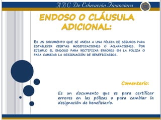 ES UN DOCUMENTO QUE SE ANEXA A UNA PÓLIZA DE SEGUROS PARA
ESTABLECER CIERTAS MODIFICACIONES O ACLARACIONES. POR
EJEMPLO EL ENDOSO PARA RECTIFICAR ERRORES EN LA PÓLIZA O
PARA CAMBIAR LA DESIGNACIÓN DE BENEFICIARIOS.
Es un documento que es para certificar
errores en las pólizas o para cambiar la
designación de beneficiario.
 