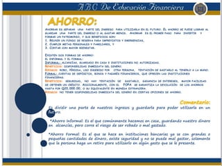 AHORRAR ES SEPARAR UNA PARTE DEL INGRESO PARA UTILIZARLA EN EL FUTURO. EL AHORRO SE PUEDE LOGRAR AL
GUARDAR UNA PARTE DEL INGRESO O AL GASTAR MENOS. AHORRAR ES EL PRIMER PASO PARA INVERTIR Y
FORMAR UN PATRIMONIO, Y SUS BENEFICIOS SON:
1. REUNIR UN FONDO DE RESERVA PARA IMPREVISTOS Y EMERGENCIAS,
2. CUMPLIR METAS PERSONALES Y FAMILIARES, Y
3. CONTAR CON MAYOR BIENESTAR.
EXISTEN DOS FORMAS DE AHORRO:
EL INFORMAL Y EL FORMAL:
INFORMAL: ALCANCÍAS, GUARDADO EN CASA E INSTITUCIONES NO AUTORIZADAS.
BENEFICIOS: DISPONIBILIDAD INMEDIATA DEL DINERO.
RIESGOS: ROBO, PÉRDIDA, USO INDEBIDO POR OTRA PERSONA, TENTACIÓN DE GASTARLO AL TENERLO A LA MANO.
FORMAL: CUENTAS DE DEPÓSITOS, BONOS Y PAGARÉS FINANCIEROS, QUE OFRECEN LAS INSTITUCIONES
FINANCIERAS.
BENEFICIOS: SEGURIDAD, NO HAY TENTACIÓN DE GASTARLO, GANANCIA DE INTERESES, MAYOR FACILIDAD
DE OBTENER UN CRÉDITO. ADICIONALMENTE, CON EL FOPA SE GARANTIZA LA DEVOLUCIÓN DE LOS AHORROS
HASTA POR Q20,000.00, O SU EQUIVALENTE EN MONEDA EXTRANJERA.
RIESGOS: NO TENER DISPONIBILIDAD INMEDIATA DEL DINERO EN CIERTAS OPCIONES DE AHORRO.
Es dividir una parte de nuestros ingresos y guardarla para poder utilizarla en un
futuro.
*Ahorro Informal: Es el que comúnmente hacemos en casa, guardando nuestro dinero
en alcancías, pero corre el riesgo de ser robado o mal gastado.
*Ahorro Formal: Es el que se hace en instituciones bancarias ya se con grandes o
pequeñas cantidades de dinero, existe seguridad y no se puede mal gastar, solamente
que la persona haga un retiro para utilizarlo en algún gasto que se le presente.
 