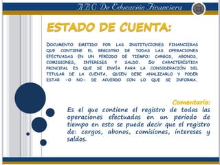DOCUMENTO EMITIDO POR LAS INSTITUCIONES FINANCIERAS
QUE CONTIENE EL REGISTRO DE TODAS LAS OPERACIONES
EFECTUADAS EN UN PERÍODO DE TIEMPO: CARGOS, ABONOS,
COMISIONES, INTERESES Y SALDO. SU CARACTERÍSTICA
PRINCIPAL ES QUE SE ENVÍA PARA LA CONSIDERACIÓN DEL
TITULAR DE LA CUENTA, QUIEN DEBE ANALIZARLO Y PODER
ESTAR -O NO- DE ACUERDO CON LO QUE SE INFORMA.
Es el que contiene el registro de todas las
operaciones efectuadas en un periodo de
tiempo en esto se puede decir que el registro
de: cargos, abonos, comisiones, intereses y
saldos.
 