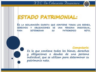 ES LA DECLARACIÓN ESCRITA QUE CONTIENE TODOS LOS BIENES,
DERECHOS Y OBLIGACIONES DE UNA PERSONA INDIVIDUAL,
PARA DETERMINAR SU PATRIMONIO NETO.
Es la que contiene todos los bienes, derechos
y obligaciones o deudas de una persona
individual, que se utilizan para determinar su
patrimonio neto.
 
