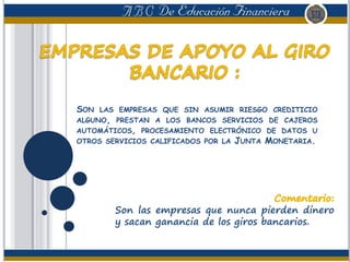 SON LAS EMPRESAS QUE SIN ASUMIR RIESGO CREDITICIO
ALGUNO, PRESTAN A LOS BANCOS SERVICIOS DE CAJEROS
AUTOMÁTICOS, PROCESAMIENTO ELECTRÓNICO DE DATOS U
OTROS SERVICIOS CALIFICADOS POR LA JUNTA MONETARIA.
Son las empresas que nunca pierden dinero
y sacan ganancia de los giros bancarios.
 