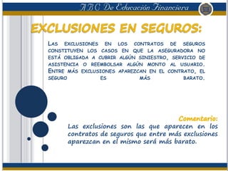 LAS EXCLUSIONES EN LOS CONTRATOS DE SEGUROS
CONSTITUYEN LOS CASOS EN QUE LA ASEGURADORA NO
ESTÁ OBLIGADA A CUBRIR ALGÚN SINIESTRO, SERVICIO DE
ASISTENCIA O REEMBOLSAR ALGÚN MONTO AL USUARIO.
ENTRE MÁS EXCLUSIONES APAREZCAN EN EL CONTRATO, EL
SEGURO ES MÁS BARATO.
Las exclusiones son las que aparecen en los
contratos de seguros que entre más exclusiones
aparezcan en el mismo será más barato.
 