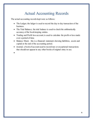 6
Actual Accounting Records
The actual accounting records kept were as follows:
 The Ledger; the ledger is used to record the day to day transaction of the
business.
 The Trial Balance; the trial balance is used to check the arithmetically
accuracy of the bookkeeping entries.
 Trading and Profit loss account; is used to calculate the profit or loss made
over a period of time.
 Balance Sheet; this is a financial statement showing liabilities, assets and
capital at the end of the accounting period.
 Journal; a bookof account used to record rare or exceptional transactions
that should not appear in any other books of original entry in use.

 