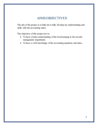 7
AIMS/OBJECTIVES
The aim of the project is to help me to fully develop my understanding and
skills with the accounting ratios.
The objectives of this project are to:
 To have a better understanding of the book keeping in the records
management department.
 To have a vivid knowledge of the accounting equations and ratios.
 