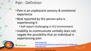 Pain - Definition
•Pain is an unpleasant sensory & emotional
experience
•Best reported by the person who is
experiencing it
• Self-report challenging in ICU environment
•Inability to communicate verbally does not
negate the possibility that an individual is
experiencing pain
http://www.iasp-
pain.org/Education/Content.aspx?ItemNumber=1698&navIte
mNumber=576
 
