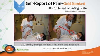 Self-Report of Pain–Gold Standard
0 – 10 Numeric Rating Scale
Slide courtesy of J-F Payen
0-10 visually enlarged horizontal NRS most valid & reliable
Chanques G Pain 2010;151: 711-721.
Assess
 