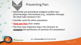 Preventing Pain
• Administer pre-procedural analgesia and/or non-
pharmacologic interventions (e.g., relaxation therapy)
for chest tube removal (+1C)
• Consider same for other procedures
• Treat pain first; then sedate
• The first most important step is for clinicians to
recognize the painfulness of common ICU procedures!
Barr J Crit Care Med 2013;41(1):263-306
Prevent
 
