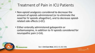 Treatment of Pain in ICUPatients
• Non-opioid analgesics considered to decrease the
amount of opioids administered (or to eliminate the
need for IV opioids altogether), and to decrease opioid-
related side effects (+2C).
• Either enterally administered gabapentin or
carbamazepine, in addition to IV opioids considered for
neuropathic pain (+1A).
Barr J Crit Care Med, 2013; 41:263-306.
 