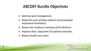 ABCDEF Bundle Objectives
3
 Optimize pain management.
 Break the cycle of deep sedation and prolonged
mechanical ventilation.
 Reduce the incidence, duration of ICU delirium.
 Improve short, long-term ICU patient outcomes.
 Reduce health care costs!
 