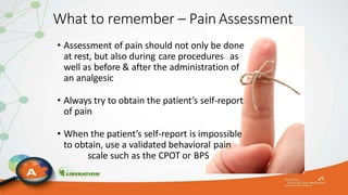 What to remember – Pain Assessment
• Assessment of pain should not only be done
at rest, but also during care procedures as
well as before & after the administration of
an analgesic
• Always try to obtain the patient’s self-report
of pain
• When the patient’s self-report is impossible
to obtain, use a validated behavioral pain
scale such as the CPOT or BPS
 
