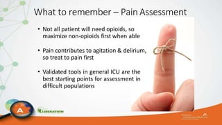 What to remember – Pain Assessment
• Not all patient will need opioids, so
maximize non-opioids first when able
• Pain contributes to agitation & delirium,
so treat to pain first
• Validated tools in general ICU are the
best starting points for assessment in
difficult populations
 