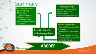 Summary
ABCDEF
Assess, Prevent,
and Manage Pain
Pain Assessment-
Essential 1st step
Match tool to
patient’s capacity
Self-report score ≠
behavioral score
Rely on research for tool
selection
Pain Management-
Treat significant pain within
30 minutes
Treat pain first; then sedate
prn
Opioids might be first line,
but consider non-opioids and
multimodal therapies
Pain Prevention-
Administer pre-procedural
analgesia and/or non-
pharmacological
interventions; treat pain 1st
 