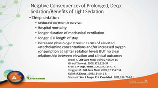 Negative Consequences of Prolonged, Deep
Sedation/Benefits of Light Sedation
• Deep sedation
• Reduced six-month survival
• Hospital mortality
• Longer duration of mechanical ventilation
• Longer ICU length of stay
• Increased physiologic stress in terms of elevated
catecholamine concentrations and/or increased oxygen
consumption at lighter sedation levels BUT no clear
relationship between elevation and clinical outcomes
Brook A. Crit Care Med. 1999;27:2609-15.
Girard T.Lancet. 2008;371:126-34.
Kress J. N Engl J Med. 2000;342:1471-7.
Treggiari M. Crit Care Med. 2009;37:2527-34.
Kollef M. Chest. 1998;114:541-8.
Shehabi Y.Am J Respir Crit Care Med. 2012;186:724-31.
 