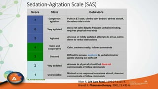 Sedation-Agitation Scale (SAS)
Riker R. Crit Care Med. 1999;27:1325-9.
Brandl K. Pharmacotherapy. 2001;21:431-6.
Score State Behaviors
7
Dangerous
agitation
Pulls at ET tube, climbs over bedrail, strikes atstaff,
thrashes side to side
6 Very agitated
Does not calm despite frequent verbal reminding,
requires physical restraints
5 Agitated
Anxious or mildly agitated, attempts to sit up,calms
down to verbal instructions
4
Calm and
cooperative
Calm, awakens easily, follows commands
3 Sedated
Difficult to arouse, awakens to verbal stimulior
gentle shaking but drifts off
2 Very sedated
Arouses to physical stimuli but does not
communicate or follow commands
1 Unarousable
Minimal or no response to noxious stimuli, doesnot
communicate or follow commands
 