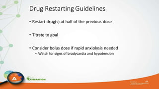 Drug Restarting Guidelines
• Restart drug(s) at half of the previous dose
• Titrate to goal
• Consider bolus dose if rapid anxiolysis needed
• Watch for signs of bradycardia and hypotension
 