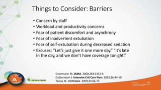 Things to Consider: Barriers
• Concern by staff
• Workload and productivity concerns
• Fear of patient discomfort and asynchrony
• Fear of inadvertent extubation
• Fear of self-extubation during decreased sedation
• Excuses: “Let’s just give it one more day.” “It’s late
in the day, and we don’t have coverage tonight.”
Ostermann M. JAMA. 2000;283:1451-9.
Guttormson J. Intensive Crit Care Nurs. 2010;26:44-50.
Tanios M. J Crit Care. 2009;24:66-73.
 