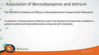 Association of Benzodiazepines and delirium
The SEDCOM trial (Safety and Efficacy of Dexmedetomidine Compared with Midazolam)
A reduction in the prevalence of delirium and in the duration of mechanical ventilation in
patients sedated with dexmedetomidine compared with midazolam
 