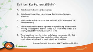 Delirium: Key Features (DSM-V)
A. Disturbance in attention and awareness
B. Disturbance in cognition: e.g., memory, disorientation, language,
perception
C. Develops over a short period of time and tends to fluctuate during the
course of the day
D. Disturbances are NOT better explained by a preexisting, established or
evolving neurocognitive disorder and do NOT occur in the context of a
severely reduced level of arousal such as coma
E. There is evidence from the history and physical exam and/or labs that
the disturbance is caused by a medical condition, substance
intoxication or withdrawal, or medication/toxin side effect
American Psychiatric Association. DSM-V. Washington DC; 2013.
 