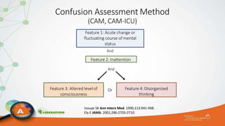 Confusion Assessment Method
(CAM, CAM-ICU)
Feature 1: Acute change or
fluctuating course of mental
status
And
Feature 2: Inattention
And
Feature 3: Altered levelof
consciousness
Feature 4: Disorganized
thinking
Or
Inouye SK Ann Intern Med. 1990;113:941-948.
Ely E JAMA. 2001;286:2703-2710.
 