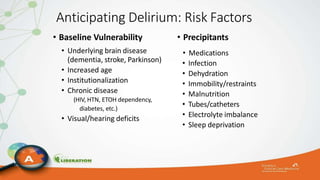 Anticipating Delirium: Risk Factors
• Baseline Vulnerability
• Underlying brain disease
(dementia, stroke, Parkinson)
• Increased age
• Institutionalization
• Chronic disease
(HIV, HTN, ETOH dependency,
diabetes, etc.)
• Visual/hearing deficits
• Precipitants
• Medications
• Infection
• Dehydration
• Immobility/restraints
• Malnutrition
• Tubes/catheters
• Electrolyte imbalance
• Sleep deprivation
 