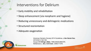 Interventions for Delirium
• Early mobility and rehabilitation
• Sleep enhancement (via nonpharm and hygiene)
• Reducing unnecessary and deliriogenic medications
• Structured reorientation
• Adequate oxygenation
American Geriatric Society 2014 Guidelines. J Am Geriat Soc.
2016;63(1):142-150.
Inouye SK N Engl J Med. 1999;340(9):669-676.
McNamara L. Am J Crit Care. 2008;17:576.
 