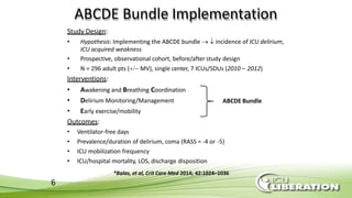 ABCDE Bundle Implementation
Study Design:
• Hypothesis: Implementing the ABCDE bundle   incidence of ICU delirium,
ICU acquired weakness
• Prospective, observational cohort, before/after study design
• N = 296 adult pts ( MV), single center, 7 ICUs/SDUs (2010 – 2012)
Interventions:
• Awakening and Breathing Coordination
• Delirium Monitoring/Management
• Early exercise/mobility
Outcomes:
• Ventilator-free days
• Prevalence/duration of delirium, coma (RASS = -4 or -5)
• ICU mobilization frequency
• ICU/hospital mortality, LOS, discharge disposition
ABCDE Bundle
*Balas, et al, Crit Care Med 2014; 42:1024–1036
6
 